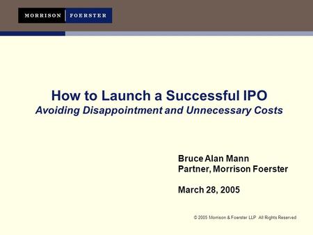 © 2005 Morrison & Foerster LLP All Rights Reserved How to Launch a Successful IPO Avoiding Disappointment and Unnecessary Costs Bruce Alan Mann Partner,
