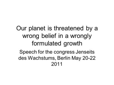 Our planet is threatened by a wrong belief in a wrongly formulated growth Speech for the congress Jenseits des Wachstums, Berlin May 20-22 2011.