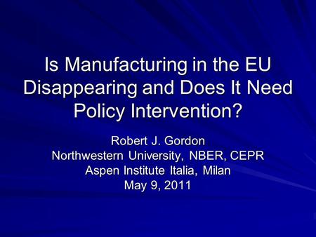Is Manufacturing in the EU Disappearing and Does It Need Policy Intervention? Robert J. Gordon Northwestern University, NBER, CEPR Aspen Institute Italia,