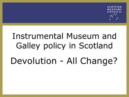 Instrumental Museum and Galley policy in Scotland Devolution - All Change?