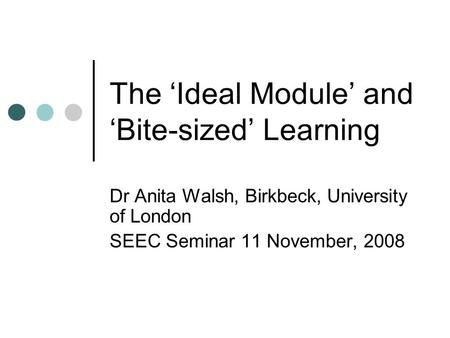 The ‘Ideal Module’ and ‘Bite-sized’ Learning Dr Anita Walsh, Birkbeck, University of London SEEC Seminar 11 November, 2008.