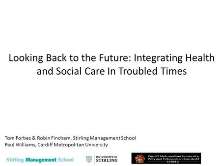 Looking Back to the Future: Integrating Health and Social Care In Troubled Times Tom Forbes & Robin Fincham, Stirling Management School Paul Williams,