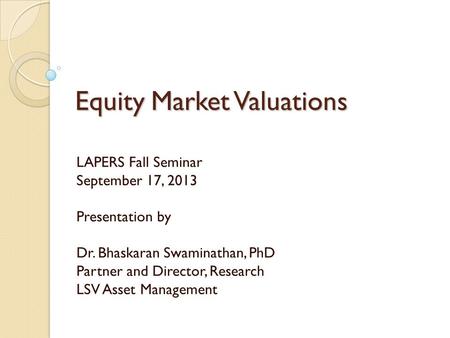 Equity Market Valuations LAPERS Fall Seminar September 17, 2013 Presentation by Dr. Bhaskaran Swaminathan, PhD Partner and Director, Research LSV Asset.