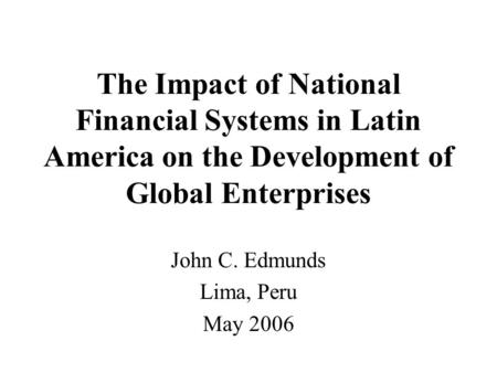 The Impact of National Financial Systems in Latin America on the Development of Global Enterprises John C. Edmunds Lima, Peru May 2006.