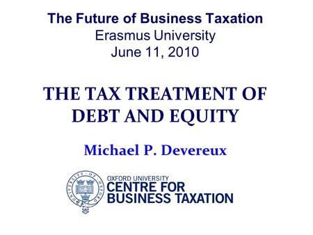 The Future of Business Taxation Erasmus University June 11, 2010 THE TAX TREATMENT OF DEBT AND EQUITY Michael P. Devereux.
