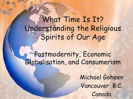 What Time Is It? Understanding the Religious Spirits of Our Age Postmodernity, Economic Globalisation, and Consumerism Michael Goheen Vancouver, B.C. Canada.