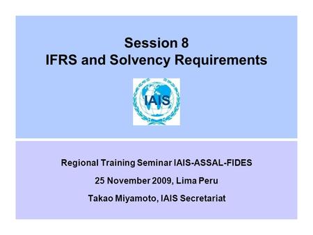 Session 8 IFRS and Solvency Requirements Regional Training Seminar IAIS-ASSAL-FIDES 25 November 2009, Lima Peru Takao Miyamoto, IAIS Secretariat.