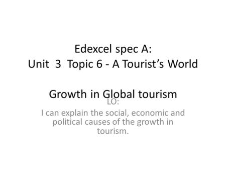 Edexcel spec A: Unit 3 Topic 6 - A Tourist’s World   Growth in Global tourism I can explain the social, economic and political causes of the growth.