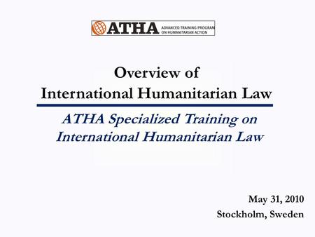 Overview of International Humanitarian Law ATHA Specialized Training on International Humanitarian Law May 31, 2010 Stockholm, Sweden.