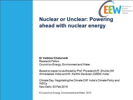 Nuclear or Unclear: Powering ahead with nuclear energy Dr Vaibhav Chaturvedi Research Fellow Council on Energy, Environment and Water Based on paper co-authored.