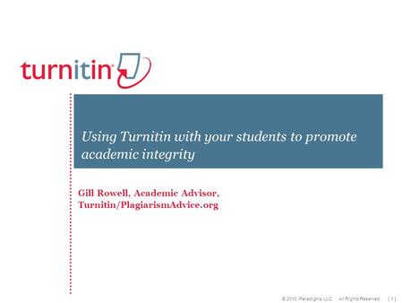 [ 1 ] © 2010 iParadigms, LLC All Rights Reserved. Gill Rowell, Academic Advisor, Turnitin/PlagiarismAdvice.org Using Turnitin with your students to promote.