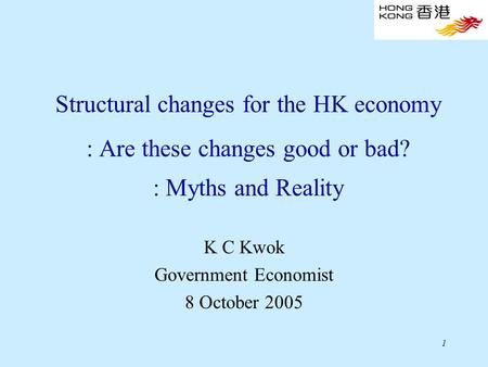 1 Structural changes for the HK economy : Are these changes good or bad? : Myths and Reality K C Kwok Government Economist 8 October 2005.