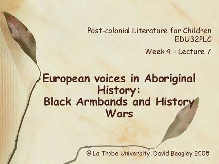 Post-colonial Literature for Children EDU32PLC Week 4 - Lecture 7 European voices in Aboriginal History: Black Armbands and History Wars © La Trobe University,