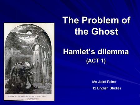 The Problem of the Ghost Hamlet’s dilemma (ACT 1) Ms Juliet Paine 12 English Studies.