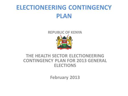 ELECTIONEERING CONTINGENCY PLAN REPUBLIC OF KENYA THE HEALTH SECTOR ELECTIONEERING CONTINGENCY PLAN FOR 2013 GENERAL ELECTIONS February 2013.