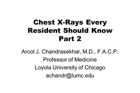 Chest X-Rays Every Resident Should Know Part 2 Arcot J. Chandrasekhar, M.D., F.A.C.P. Professor of Medicine Loyola University of Chicago