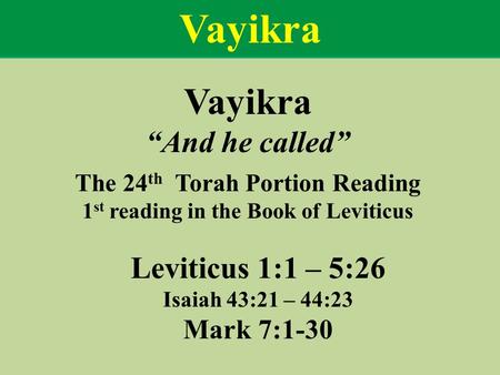 Vayikra “And he called” The 24 th Torah Portion Reading 1 st reading in the Book of Leviticus Leviticus 1:1 – 5:26 Isaiah 43:21 – 44:23 Mark 7:1-30 Vayikra.