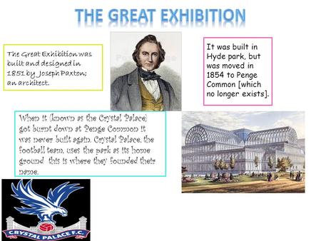 The Great Exhibition was built and designed in 1851 by Joseph Paxton; an architect. It was built in Hyde park, but was moved in 1854 to Penge Common [which.