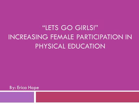“LETS GO GIRLS!” INCREASING FEMALE PARTICIPATION IN PHYSICAL EDUCATION By: Erica Hope.