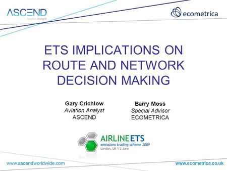 Www.ecometrica.co.uk ETS IMPLICATIONS ON ROUTE AND NETWORK DECISION MAKING Barry Moss Special Advisor ECOMETRICA Gary Crichlow Aviation Analyst ASCEND.