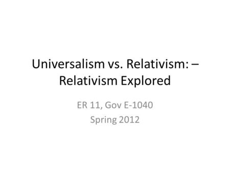 Universalism vs. Relativism: – Relativism Explored ER 11, Gov E-1040 Spring 2012.