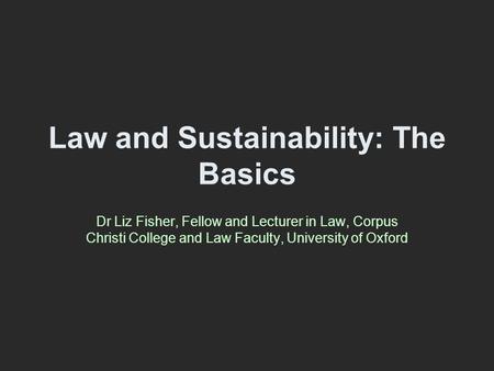 Law and Sustainability: The Basics Dr Liz Fisher, Fellow and Lecturer in Law, Corpus Christi College and Law Faculty, University of Oxford.