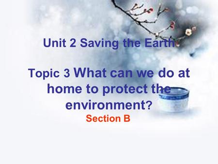 Unit 2 Saving the Earth Topic 3 What can we do at home to protect the environment ? Section B.