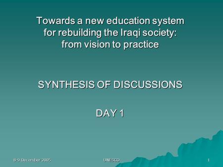 8-9 December 2005 UNESCO 1 Towards a new education system for rebuilding the Iraqi society: from vision to practice SYNTHESIS OF DISCUSSIONS DAY 1.