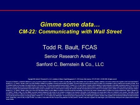 Gimme some data… CM-22: Communicating with Wall Street Todd R. Bault, FCAS Senior Research Analyst Sanford C. Bernstein & Co., LLC Copyright 2002, Sanford.