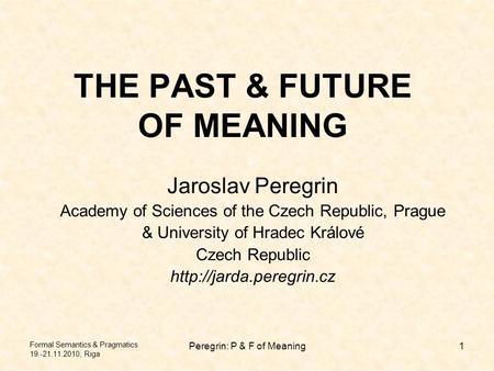 Formal Semantics & Pragmatics 19.-21.11.2010, Riga Peregrin: P & F of Meaning1 THE PAST & FUTURE OF MEANING Jaroslav Peregrin Academy of Sciences of the.