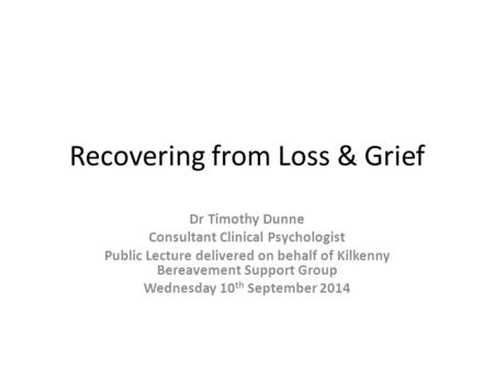 Recovering from Loss & Grief Dr Timothy Dunne Consultant Clinical Psychologist Public Lecture delivered on behalf of Kilkenny Bereavement Support Group.