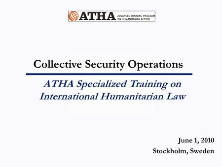 Collective Security Operations ATHA Specialized Training on International Humanitarian Law June 1, 2010 Stockholm, Sweden.