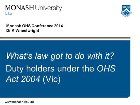 Www.monash.edu.au Monash OHS Conference 2014 Dr K Wheelwright What’s law got to do with it? Duty holders under the OHS Act 2004 (Vic)