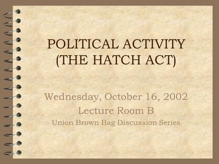 POLITICAL ACTIVITY (THE HATCH ACT) Wednesday, October 16, 2002 Lecture Room B Union Brown Bag Discussion Series.