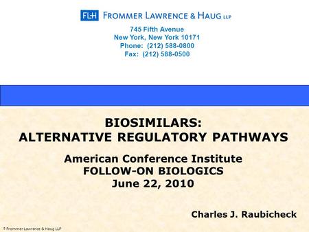 © Frommer Lawrence & Haug LLP BIOSIMILARS: ALTERNATIVE REGULATORY PATHWAYS American Conference Institute FOLLOW-ON BIOLOGICS June 22, 2010 Charles J. Raubicheck.