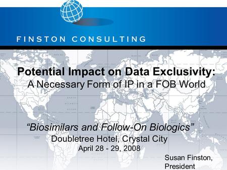 Potential Impact on Data Exclusivity: A Necessary Form of IP in a FOB World Susan Finston, President “Biosimilars and Follow-On Biologics” Doubletree Hotel,