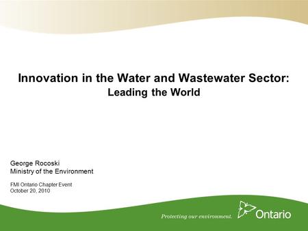 George Rocoski Ministry of the Environment FMI Ontario Chapter Event October 20, 2010 Innovation in the Water and Wastewater Sector: Leading the World.