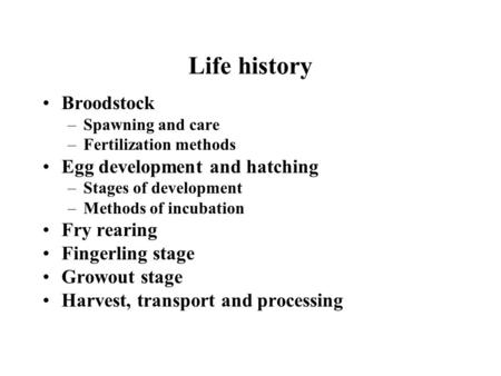 Life history Broodstock –Spawning and care –Fertilization methods Egg development and hatching –Stages of development –Methods of incubation Fry rearing.