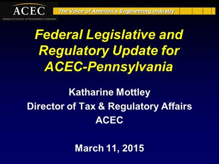 The Voice of America’s Engineering Industry Federal Legislative and Regulatory Update for ACEC-Pennsylvania Katharine Mottley Director of Tax & Regulatory.