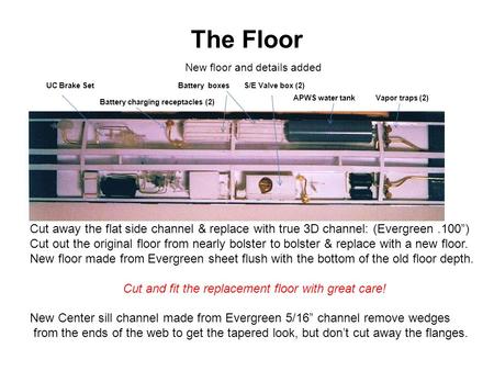 The Floor Cut away the flat side channel & replace with true 3D channel: (Evergreen.100”) Cut out the original floor from nearly bolster to bolster & replace.