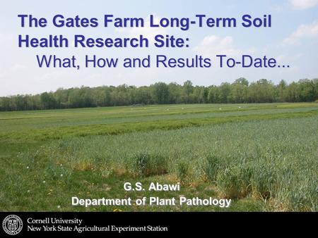 The Gates Farm Long-Term Soil Health Research Site: What, How and Results To-Date... G.S. Abawi Department of Plant Pathology G.S. Abawi Department of.