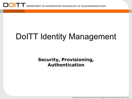 Prepared by Dept. of Information Technology & Telecommunication, May 1, 2015 DoITT Identity Management Security, Provisioning, Authentication.