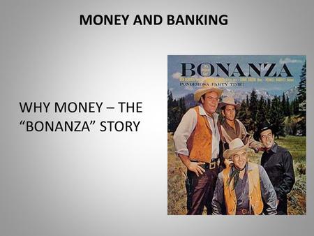 MONEY AND BANKING WHY MONEY – THE “BONANZA” STORY.
