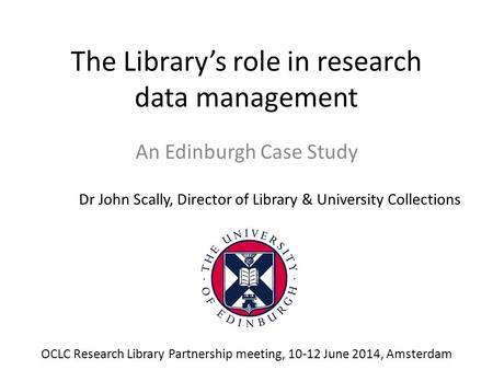 The Library’s role in research data management An Edinburgh Case Study Dr John Scally, Director of Library & University Collections OCLC Research Library.