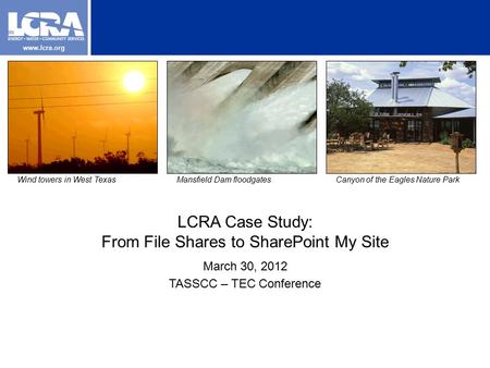 Www.lcra.org LCRA Case Study: From File Shares to SharePoint My Site March 30, 2012 TASSCC – TEC Conference Wind towers in West TexasMansfield Dam floodgatesCanyon.