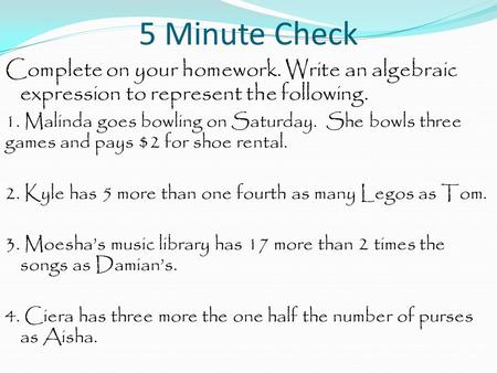 5 Minute Check Complete on your homework. Write an algebraic expression to represent the following. 1. Malinda goes bowling on Saturday. She bowls three.