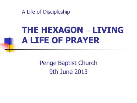 A Life of Discipleship THE HEXAGON – LIVING A LIFE OF PRAYER Penge Baptist Church 9th June 2013.