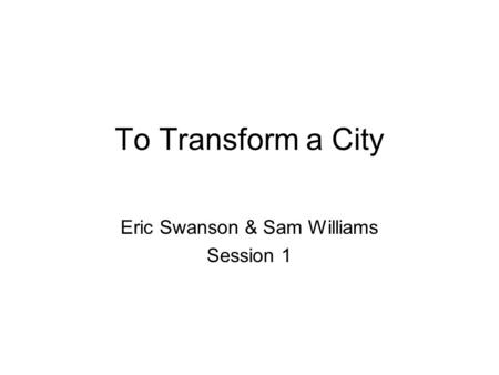 To Transform a City Eric Swanson & Sam Williams Session 1.