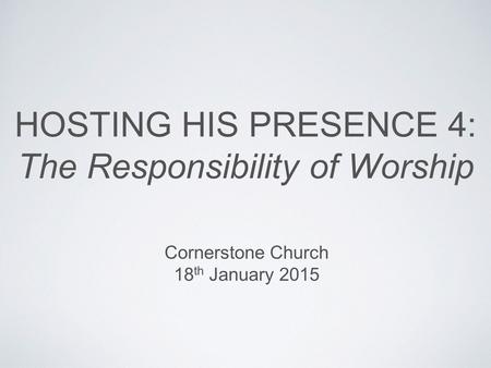HOSTING HIS PRESENCE 4: The Responsibility of Worship Cornerstone Church 18 th January 2015.