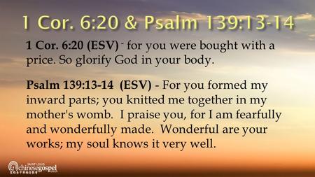 1 Cor. 6:20 (ESV) - for you were bought with a price. So glorify God in your body. Psalm 139:13-14 (ESV) - For you formed my inward parts; you knitted.